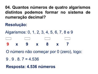 04. Quantos números de quatro algarismos
distintos podemos formar no sistema de
numeração decimal?
Resolução:
Algarismos: 0, 1, 2, 3, 4, 5, 6, 7, 8 e 9
9 x 9 x 8 x 7
O número não começar por 0 (zero), logo:
9 . 9 . 8. 7 = 4.536
Resposta: 4.536 números
 