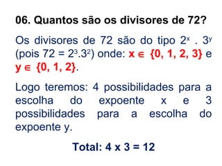 06. Quantos são os divisores de 72?
Os divisores de 72 são do tipo 2x
. 3y
(pois 72 = 23
.32
) onde: x ∈ {0, 1, 2, 3} e
y ∈ {0, 1, 2}.
Logo teremos: 4 possibilidades para a
escolha do expoente x e 3
possibilidades para a escolha do
expoente y.
Total: 4 x 3 = 12
 