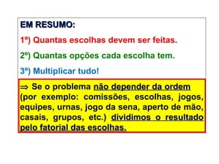 EM RESUMO:EM RESUMO:
1º) Quantas escolhas devem ser feitas.
2º) Quantas opções cada escolha tem.
3º) Multiplicar tudo!
⇒ Se o problema não depender da ordemnão depender da ordem
(por exemplo: comissões, escolhas, jogos,
equipes, urnas, jogo da sena, aperto de mão,
casais, grupos, etc.) dividimos o resultadodividimos o resultado
pelo fatorial das escolhas.pelo fatorial das escolhas.
 