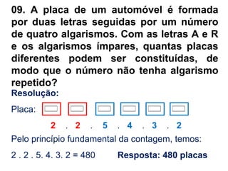 09. A placa de um automóvel é formada
por duas letras seguidas por um número
de quatro algarismos. Com as letras A e R
e os algarismos ímpares, quantas placas
diferentes podem ser constituídas, de
modo que o número não tenha algarismo
repetido?
Pelo princípio fundamental da contagem, temos:
2 . 2 . 5. 4. 3. 2 = 480 Resposta: 480 placas
Resolução:
Placa:
2 . 2 . 5 . 4 . 3 . 2
 