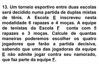 13. Um torneio esportivo entre duas escolas
será decidido numa partida de duplas mistas
de tênis. A Escola E inscreveu nesta
modalidade 6 rapazes e 4 moças. A equipe
de tenistas da Escola F conta com 5
rapazes e 3 moças. Calcule de quantas
maneiras poderemos escolher os quatro
jogadores que farão a partida decisiva,
sabendo que uma das jogadoras da equipe
E não admite jogar contra seu namorado,
que faz parte da equipe F.
 