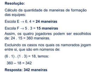 Resolução:
Cálculo da quantidade de maneiras de formação
das equipes:
Escola E → 6. 4 = 24 maneiras
Escola F → 5 . 3 = 15 maneiras
Assim, os quatro jogadores podem ser escolhidos
de: 24 . 15 = 360 maneiras.
Excluindo os casos nos quais os namorados jogam
entre si, que são em números de:
(6 . 1) . (1 . 3) = 18, temos:
360 – 18 = 342
Resposta: 342 maneiras
 
