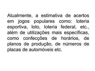 Atualmente, a estimativa de acertos
em jogos populares como: loteria
esportiva, loto, loteria federal, etc.,
além de utilizações mais específicas,
como confecções de horários, de
planos de produção, de números de
placas de automóveis etc.
 