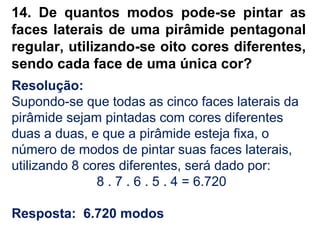 14. De quantos modos pode-se pintar as
faces laterais de uma pirâmide pentagonal
regular, utilizando-se oito cores diferentes,
sendo cada face de uma única cor?
Resolução:
Supondo-se que todas as cinco faces laterais da
pirâmide sejam pintadas com cores diferentes
duas a duas, e que a pirâmide esteja fixa, o
número de modos de pintar suas faces laterais,
utilizando 8 cores diferentes, será dado por:
8 . 7 . 6 . 5 . 4 = 6.720
Resposta: 6.720 modos
 