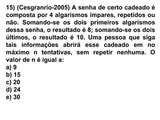 15) (Cesgranrio-2005) A senha de certo cadeado é
composta por 4 algarismos ímpares, repetidos ou
não. Somando-se os dois primeiros algarismos
dessa senha, o resultado é 8; somando-se os dois
últimos, o resultado é 10. Uma pessoa que siga
tais informações abrirá esse cadeado em no
máximo n tentativas, sem repetir nenhuma. O
valor de n é igual a:
a) 9
b) 15
c) 20
d) 24
e) 30
 