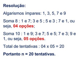 Resolução:
Algarismos ímpares: 1, 3, 5, 7 e 9
Soma 8 : 1 e 7; 3 e 5 ; 5 e 3 ; 7 e 1, ou
seja, 04 opções;
Soma 10 : 1 e 9; 3 e 7; 5 e 5; 7 e 3; 9 e
1, ou seja, 05 opções.
Total de tentativas : 04 x 05 = 20
Portanto n = 20 tentativas.
 