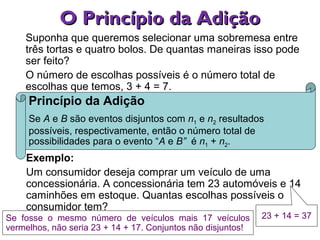 O Princípio da AdiçãoO Princípio da Adição
Exemplo:
Um consumidor deseja comprar um veículo de uma
concessionária. A concessionária tem 23 automóveis e 14
caminhões em estoque. Quantas escolhas possíveis o
consumidor tem?
Princípio da Adição
Se A e B são eventos disjuntos com n1 e n2 resultados
possíveis, respectivamente, então o número total de
possibilidades para o evento “A e B” é n1 + n2.
Suponha que queremos selecionar uma sobremesa entre
três tortas e quatro bolos. De quantas maneiras isso pode
ser feito?
O número de escolhas possíveis é o número total de
escolhas que temos, 3 + 4 = 7.
23 + 14 = 37Se fosse o mesmo número de veículos mais 17 veículos
vermelhos, não seria 23 + 14 + 17. Conjuntos não disjuntos!
 