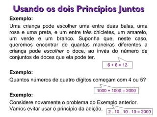Usando os dois Princípios JuntosUsando os dois Princípios Juntos
Exemplo:
Uma criança pode escolher uma entre duas balas, uma
rosa e uma preta, e um entre três chicletes, um amarelo,
um verde e um branco. Suponha que, neste caso,
queremos encontrar de quantas maneiras diferentes a
criança pode escolher o doce, ao invés do número de
conjuntos de doces que ela pode ter.
Exemplo:
Quantos números de quatro dígitos começam com 4 ou 5?
Exemplo:
Considere novamente o problema do Exemplo anterior.
Vamos evitar usar o princípio da adição.
6 + 6 = 12
1000 + 1000 = 2000
2 . 10 . 10 . 10 = 2000
 