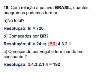 19. Com relação a palavra BRASIL, quantos
anagramas podemos formar:
a)No total?
Resolução: 6! = 720
b) Começados por BR?
Resolução: 4! = 24 ⇒ |BR| 4.3.2.1
c) Começando por vogal e terminando em
consoante ?
Resolução: 2.4.3.2.1.4 = 192
 