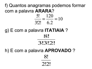 f) Quantos anagramas podemos formar
com a palavra ARARA?
g) E com a palavra ITATIAIA ?
h) E com a palavra APROVADO ?
10
2.6
120
!2!3
!5
==
!2!3!3
!8
!2!2
!8
 