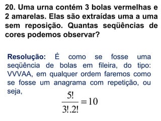 20. Uma urna contém 3 bolas vermelhas e
2 amarelas. Elas são extraídas uma a uma
sem reposição. Quantas seqüências de
cores podemos observar?
Resolução: É como se fosse uma
seqüência de bolas em fileira, do tipo:
VVVAA, em qualquer ordem faremos como
se fosse um anagrama com repetição, ou
seja,
10
!2!.3
!5
=
 