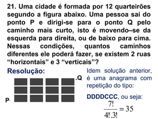 21. Uma cidade é formada por 12 quarteirões
segundo a figura abaixo. Uma pessoa sai do
ponto P e dirigi-se para o ponto Q pelo
caminho mais curto, isto é movendo–se da
esquerda para direita, ou de baixo para cima.
Nessas condições, quantos caminhos
diferentes ele poderá fazer, se existem 2 ruas
“horizontais” e 3 “verticais”?
.Q
P.
Idem solução anterior,
é uma anagrama com
repetição do tipo:
DDDDCCC, ou seja:
35
!3!.4
!7
=
Resolução:
 