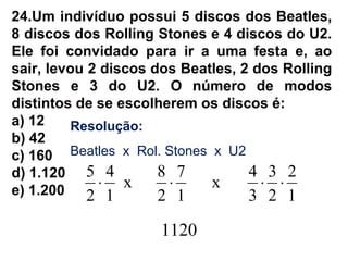 24.Um indivíduo possui 5 discos dos Beatles,
8 discos dos Rolling Stones e 4 discos do U2.
Ele foi convidado para ir a uma festa e, ao
sair, levou 2 discos dos Beatles, 2 dos Rolling
Stones e 3 do U2. O número de modos
distintos de se escolherem os discos é:
a) 12
b) 42
c) 160
d) 1.120
e) 1.200
Resolução:
Beatles x Rol. Stones x U2
1
2
2
3
3
4
x
1
7
2
8
x
1
4
2
5
⋅⋅⋅⋅
1120
 