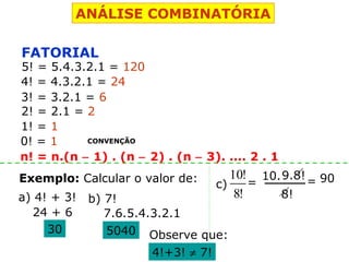 ANÁLISE COMBINATÓRIA
FATORIAL
5! = 5.4.3.2.1 = 120
4! = 4.3.2.1 = 24
3! = 3.2.1 = 6
2! = 2.1 = 2
1! = 1
0! = 1 CONVENÇÃO
Exemplo: Calcular o valor de:
a) 4! + 3! b) 7!
24 + 6
30
7.6.5.4.3.2.1
5040 Observe que:
4!+3! ≠ 7!
c)
!8
!10
n! = n.(n − 1) . (n − 2) . (n − 3). .... 2 . 1
=
8!
10.9.8! 90=
 