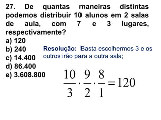27. De quantas maneiras distintas
podemos distribuir 10 alunos em 2 salas
de aula, com 7 e 3 lugares,
respectivamente?
a) 120
b) 240
c) 14.400
d) 86.400
e) 3.608.800
Resolução: Basta escolhermos 3 e os
outros irão para a outra sala;
120
1
8
2
9
3
10
=⋅⋅
 