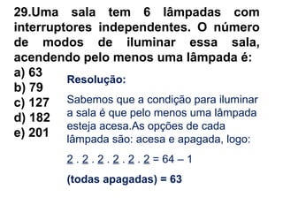 29.Uma sala tem 6 lâmpadas com
interruptores independentes. O número
de modos de iluminar essa sala,
acendendo pelo menos uma lâmpada é:
a) 63
b) 79
c) 127
d) 182
e) 201
Resolução:
Sabemos que a condição para iluminar
a sala é que pelo menos uma lâmpada
esteja acesa.As opções de cada
lâmpada são: acesa e apagada, logo:
2 . 2 . 2 . 2 . 2 . 2 = 64 – 1
(todas apagadas) = 63
 