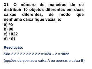 31. O número de maneiras de se
distribuir 10 objetos diferentes em duas
caixas diferentes, de modo que
nenhuma caixa fique vazia, é:
a) 45
b) 90
c) 1022
d) 101
Resolução:
São 2.2.2.2.2.2.2.2.2.2 =1024 – 2 = 1022
(opções de apenas a caixa A ou apenas a caixa B)
 