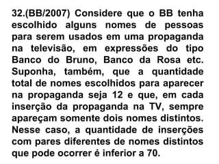 32.(BB/2007) Considere que o BB tenha
escolhido alguns nomes de pessoas
para serem usados em uma propaganda
na televisão, em expressões do tipo
Banco do Bruno, Banco da Rosa etc.
Suponha, também, que a quantidade
total de nomes escolhidos para aparecer
na propaganda seja 12 e que, em cada
inserção da propaganda na TV, sempre
apareçam somente dois nomes distintos.
Nesse caso, a quantidade de inserções
com pares diferentes de nomes distintos
que pode ocorrer é inferior a 70.
 