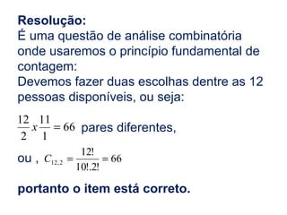 Resolução:
É uma questão de análise combinatória
onde usaremos o princípio fundamental de
contagem:
Devemos fazer duas escolhas dentre as 12
pessoas disponíveis, ou seja:
pares diferentes,
ou ,
portanto o item está correto.
66
1
11
2
12
=x
66
!2!.10
!12
2,12 ==C
 