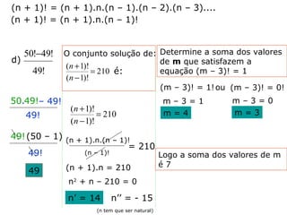 d)
!49
!49!50 −
– 49!
49!
50.49!
49!(50 – 1)
49!
49
O conjunto solução de:
210
)!1(
)!1(
=
−
+
n
n
é:
(n – 1)!
= 210
(n + 1)! = (n + 1).n.(n – 1).(n – 2).(n – 3)....
(n + 1)! = (n + 1).n.(n – 1)!
(n + 1).n.(n – 1)!
(n + 1).n = 210
n2
+ n – 210 = 0
n’ = 14 n’’ = - 15
(n tem que ser natural)
Determine a soma dos valores
de m que satisfazem a
equação (m – 3)! = 1
(m – 3)! = 1!ou (m – 3)! = 0!
m – 3 = 1
m = 4
m – 3 = 0
m = 3
Logo a soma dos valores de m
é 7
210
)!1(
)!1(
=
−
+
n
n
 