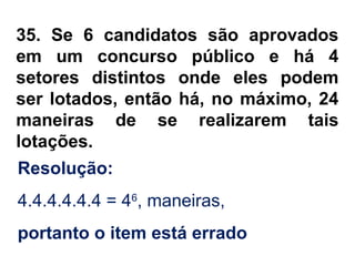 35. Se 6 candidatos são aprovados
em um concurso público e há 4
setores distintos onde eles podem
ser lotados, então há, no máximo, 24
maneiras de se realizarem tais
lotações.
Resolução:
4.4.4.4.4.4 = 46
, maneiras,
portanto o item está errado
 