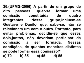 36.(UFMG-2006) A partir de um grupo de
oito pessoas, quer-se formar uma
comissão constituída de quatro
integrantes. Nesse grupo,incluem-se
Gustavo e Danilo, que, sabe-se, não se
relacionam um com o outro. Portanto, para
evitar problemas, decidiu-se que esses
dois,juntos, não deveriam participar da
comissão a ser formada. Nessas
condições, de quantas maneiras distintas
se pode formar essa comissão?
a) 70 b) 35 c) 45 d) 55
 