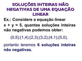 SOLUÇÕES INTEIRAS NÃOSOLUÇÕES INTEIRAS NÃO
NEGATIVAS DE UMA EQUAÇÃONEGATIVAS DE UMA EQUAÇÃO
LINEARLINEAR
Ex.: Considere a equação linear
x + y = 5, quantas soluções inteiras
não negativas podemos obter:
(0,5);(1,4);(2,3);(3,2);(4,1);(5,0),
portanto teremos 6 soluções inteiras
não negativas.
 