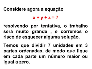 Considere agora a equação
x + y + z = 7
resolvendo por tentativa, o trabalho
será muito grande , e corremos o
risco de esquecer alguma solução.
Temos que dividir 7 unidades em 3
partes ordenadas, de modo que fique
em cada parte um número maior ou
igual a zero.
 