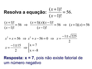 56))(1(56
)!1(
)!1)()(1(
56
)!1(
)!1(
=+⇒=
−
−+
⇒=
−
+
xx
x
xxx
x
x
.56
)!1(
)!1(
=
−
+
x
x
Resolva a equação:
2
2251
05656 22 ±−
=⇒=−+⇒=+ xxxxx



=
=
⇒
±−
=
-8x
7x
2
151
x
Resposta: x = 7, pois não existe fatorial de
um número negativo
 