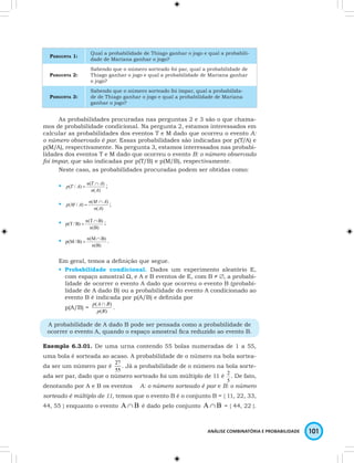 PERGUNTA 1: Qual a probabilidade de Thiago ganhar o jogo e qual a probabili-dade 
2 . De fato, 
ANÁLISE COMBINATÓRIA E PROBABILIDADE 101 
de Mariana ganhar o jogo? 
PERGUNTA 2: 
Sabendo que o número sorteado foi par, qual a probabilidade de 
Thiago ganhar o jogo e qual a probabilidade de Mariana ganhar 
o jogo? 
PERGUNTA 3: 
Sabendo que o número sorteado foi ímpar, qual a probabilida-de 
de Thiago ganhar o jogo e qual a probabilidade de Mariana 
ganhar o jogo? 
As probabilidades procuradas nas perguntas 2 e 3 são o que chama-mos 
de probabilidade condicional. Na pergunta 2, estamos interessados em 
calcular as probabilidades dos eventos T e M dado que ocorreu o evento A: 
o número observado é par. Essas probabilidades são indicadas por p(T/A) e 
p(M/A), respectivamente. Na pergunta 3, estamos interessados nas probabi-lidades 
dos eventos T e M dado que ocorreu o evento B: o número observado 
foi ímpar, que são indicadas por p(T/B) e p(M/B), respectivamente. 
Neste caso, as probabilidades procuradas podem ser obtidas como: 
• 
p ( T / A ) = n ( T ∩ 
A ) 
; 
n A 
( ) 
• 
p M A n M A ∩ 
( / ) ( ) 
= ; 
n A 
( ) 
• 
p(T /B) n(T ∩ 
B) 
= ; 
n(B) 
• 
p(M/B) n(M ∩ 
B) 
= . 
n(B) 
Em geral, temos a defi nição que segue. 
• Probabilidade condicional. Dados um experimento aleatório E, 
com espaço amostral Ω, e A e B eventos de E, com B ≠ ∅, a probabi-lidade 
de ocorrer o evento A dado que ocorreu o evento B (probabi-lidade 
de A dado B) ou a probabilidade do evento A condicionado ao 
evento B é indicada por p(A/B) e defi nida por 
p(A/B) = p ( A∩ B 
) 
. 
p ( B 
) 
A probabilidade de A dado B pode ser pensada como a probabilidade de 
ocorrer o evento A, quando o espaço amostral fi ca reduzido ao evento B. 
Exemplo 6.3.01. De uma urna contendo 55 bolas numeradas de 1 a 55, 
uma bola é sorteada ao acaso. A probabilidade de o número na bola sortea-da 
ser um número par é . Já a probabilidade de o número na bola sorte-ada 
ser par, dado que o número sorteado foi um múltiplo de 11 é 
5 
denotando por A e B os eventos A: o número sorteado é par e B: o número 
sorteado é múltiplo de 11, temos que o evento B é o conjunto B = { 11, 22, 33, 
44, 55 } enquanto o evento A∩B é dado pelo conjunto A∩B = { 44, 22 }. 
 