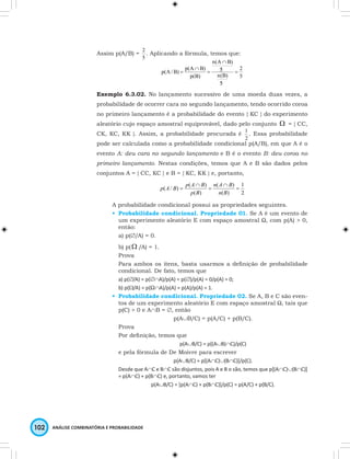 Assim p(A/B) = 
2 . Aplicando a fórmula, temos que: 
5 
102 ANÁLISE COMBINATÓRIA E PROBABILIDADE 
2 
5 
n(A B) 
p(A/B) p(A B) 5 
= 
n(B) 
5 
p(B) 
∩ 
= 
∩ 
= 
Exemplo 6.3.02. No lançamento sucessivo de uma moeda duas vezes, a 
probabilidade de ocorrer cara no segundo lançamento, tendo ocorrido coroa 
no primeiro lançamento é a probabilidade do evento { KC } do experimento 
aleatório cujo espaço amostral equiprovável, dado pelo conjunto W = { CC, 
CK, KC, KK }. Assim, a probabilidade procurada é 
1 . Essa probabilidade 
2 
pode ser calculada como a probabilidade condicional p(A/B), em que A é o 
evento A: deu cara no segundo lançamento e B é o evento B: deu coroa no 
primeiro lançamento. Nestas condições, temos que A e B são dados pelos 
conjuntos A = { CC, KC } e B = { KC, KK } e, portanto, 
1 
2 
n A B 
p A B p A B 
( / ) ( ) ( ) 
= 
( ) 
( ) 
∩ 
= 
∩ 
= 
n B 
p B 
A probabilidade condicional possui as propriedades seguintes. 
• Probabilidade condicional. Propriedade 01. Se A é um evento de 
um experimento aleatório E com espaço amostral Ω, com p(A) > 0, 
então: 
a) p(∅/A) = 0. 
b) p( W /A) = 1. 
Prova 
Para ambos os itens, basta usarmos a definição de probabilidade 
condicional. De fato, temos que 
a) p(∅/A) = p(∅∩A)/p(A) = p(∅)/p(A) = 0/p(A) = 0; 
b) p(W/A) = p(Ω∩A)/p(A) = p(A)/p(A) = 1. 
• Probabilidade condicional. Propriedade 02. Se A, B e C são even-tos 
de um experimento aleatório E com espaço amostral Ω, tais que 
p(C) > 0 e A∩B = ∅, então 
p(A∪B/C) = p(A/C) + p(B/C). 
Prova 
Por definição, temos que 
p(A∪B/C) = p[(A∪B)∩C)/p(C) 
e pela fórmula de De Moivre para escrever 
p(A∪B/C) = p[(A∩C)∪(B∩C)]/p(C). 
Desde que A∩C e B∩C são disjuntos, pois A e B o são, temos que p[(A∩C)∪(B∩C)] 
= p(A∩C) + p(B∩C) e, portanto, vamos ter 
p(A∪B/C) = [p(A∩C) + p(B∩C)]/p(C) = p(A/C) + p(B/C). 
 