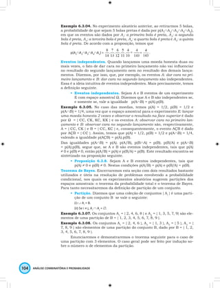Exemplo 6.3.04. No experimento aleatório anterior, ao retirarmos 5 bolas, 
a probabilidade de que sejam 5 bolas pretas é dada por p(A1∩A2∩A3∩A4∩A5), 
em que os eventos são dados por A1: a primeira bola é preta, A2: a segunda 
bola é preta, A3: a terceira bola é preta, A4: a quarta bola é preta e A5: a quinta 
bola é preta. De acordo com a proposição, temos que 
p(A1∩A2∩A3∩A4∩A5) = = 
104 ANÁLISE COMBINATÓRIA E PROBABILIDADE 
4 . 
143 
Eventos independentes. Quando lançamos uma moeda honesta duas ou 
mais vezes, o fato de dar cara no primeiro lançamento não vai influenciar 
no resultado do segundo lançamento nem no resultado dos demais lança-mentos. 
Dizemos, por isso, que, por exemplo, os eventos A: dar cara no pri-meiro 
lançamento e B: dar cara no segundo lançamento são independentes. 
Essa é a ideia intuitiva de eventos independentes. Mais precisamente, temos 
a definição seguinte. 
• Eventos independentes. Sejam A e B eventos de um experimento 
E com espaço amostral Ω. Dizemos que A e B são independentes se, 
e somente se, vale a igualdade p(A∩B) = p(A).p(B). 
Exemplo 6.3.05. No caso das moedas, temos p(A) = 1/2, p(B) = 1/2 e 
p(A∩B) = 1/4, uma vez que o espaço amostral para o experimento E: lançar 
uma moeda honesta 2 vezes e observar o resultado na face superior é dado 
por Ω = { CC, CK, KC, KK } e os eventos A: observar cara no primeiro lan-çamento 
e B: observar cara no segundo lançamento são, respectivamente, 
A = { CC, CK } e B = { CC, KC } e, consequentemente, o evento AÇB é dado 
por AÇB = { CC }. Assim, temos que p(A) = 1/2, p(B) = 1/2 e p(A∩B) = 1/4, 
valendo a igualdade p(AÇB) = p(A).p(B). 
Das igualdades p(A∩B) = p(A). p(A/B), p(B∩A) = p(B). p(B/A) e p(A∩B) 
= p(A).p(B), segue que, se A e B são eventos independentes, tais que p(A) 
≠ 0 e p(B) ≠ 0, então p(A/B) = p(A) e p(B/A) = p(B). Este resultado encontra-se 
sintetizado na proposição seguinte. 
• Proposição 6.3.8. Sejam A e B eventos independentes, tais que 
p(A) ≠ 0 e p(B) ≠ 0. Nestas condições p(A/B) = p(A) e p(B/A) = p(B). 
Teorema de Bayes. Encerraremos esta seção com dois resultados bastante 
utilizados e úteis na resolução de problemas envolvendo a probabilidade 
condicional, nos quais os experimentos aleatórios sugerem partições dos 
espaços amostrais: o teorema da probabilidade total e o teorema de Bayes. 
Para tanto necessitaremos da definição de partição de um conjunto. 
• Partição. Dizemos que uma coleção de conjuntos { Ai } é uma parti-ção 
de um conjunto B se vale o seguinte: 
(i) ∪ Ai = B. 
(ii) Se i ≠ j, Ai ∩ Aj = ∅. 
Exemplo 6.3.07. Os conjuntos A1 = { 2, 4, 6, 8 } e A2 = { 1, 3, 5, 7, 9} são ele-mentos 
de uma partição de B = { 1, 2, 3, 4, 5, 6, 7, 8, 9 }. 
Exemplo 6.3.08. Os conjuntos A1 = { 2, 4, 6 }, A2 = { 1, 3 }, A3 = { 5 }, A2 = { 
7, 8, 9 } são elementos de uma partição do conjunto B, dado por B = { 1, 2, 
3, 4, 5, 6, 7, 8, 9 }. 
Enunciaremos e demonstraremos o teorema seguinte para o caso de 
uma partição com 3 elementos. O caso geral pode ser feito por indução so-bre 
o número n de elementos da partição. 
 