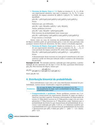 • Teorema de Bayes. Caso n = 3. Dados os eventos A1, A2, A3 e B de 
um experimento aleatório, tais que o conjunto { A1, A2, A3 } é uma 
partição do espaço amostral Ω, p(B)>0 e p(Ai)>0, ∀i, então vale a 
igualdade 
p(Ai/B) = p(B/Ai)p(Ai)/p(A1)p(B/A1)+p(A2)p(B/A2)+p(A3)p(B/A3). 
Prova 
Sabemos que, por definição, 
p(Ai/B) = p(Ai∩B)/p(B) e p(B/Ai) = p(Ai∩B)/p(Ai). 
Assim, podemos escrever 
p(Ai/B) = p(Ai∩B)/p(B) = p(B/Ai)p(Ai)/p(B). 
Pelo teorema da probabilidade total, temos que 
p(Ai/B) = p(B/Ai)p(Ai)/ [p(A1)p(B/A1)+p(A2)p(B/A2)+p(A3)p(B/A3)]. 
O que mostra o resultado. 
Assim como no caso do teorema da probabilidade total, o teorema 
de Bayes também pode ser generalizado para o caso de uma partição com 
qualquer número finito de elementos. De fato, temos o resultado seguinte. 
• Teorema de Bayes. Caso geral. Dados os eventos A1, A2, …, An e B 
de um experimento aleatório, tais que o conjunto { A1, A2, …, An } é 
uma partição do espaço amostral W, então vale a igualdade 
P(Ai/B) = p(B/Ai)p(Ai)/p(A1)p(B/A1)+p(A2)p(B/A2)+…+p(An)p(B/An). 
Prova 
A demonstração deste teorema no caso geral é semelhante à do caso 
anterior e pode ser feita por indução sobre o número n de elementos 
da partição. 
Exemplo 6.3.10. No exemplo anterior, sabendo que João ganhou, a proba-bilidade 
de seu oponente ser do tipo 1 é 0,4. De fato, queremos determinar 
p(A1/B). Pelo teorema de Bayes, temos que 
p(A1/B) = p(A )p(B / A )+p(A )p(B / A )+p(A )p(B / A ) 
106 ANÁLISE COMBINATÓRIA E PROBABILIDADE 
p(A )p(B / A ) 
1 1 . 
1 1 2 2 3 3 
Assim, p(A1/B) = 0,4. 
4. Distribuição binomial de probabilidade 
Para entendermos o que vem a ser uma distribuição binomial de pro-babilidade, 
vamos iniciar resolvendo o seguinte problema: 
Problema: 
Em um jogo de dados, Toby aposta nos números 5 e 6. Em 
três lançamentos do dado, qual a probabilidade de Toby ganhar 
exatamente duas vezes? 
• Compreendendo o problema. Nosso problema consiste em 3 re-petições 
consecutivas do experimento aleatório E: jogar um dado e 
observar sua face superior. Estamos interessados na observação do 
evento S: Toby obtém sucesso ou S: Toby ganha o jogo e do seu com-plementar 
F: Toby fracassa ou F: Toby perde o jogo. Sabemos que a 
probabilidade do evento S, que chamaremos de probabilidade de su-cesso 
e será indicada por p(S), é 2/6 ou 1/3. Sabemos também que 
a probabilidade de F, que chamaremos de probabilidade de Fracasso 
e denotaremos por p(F), é dada por p(F)= 1 – p(S)= 1 – 1/3. Assim, 
p(F) = 2/3. 
 