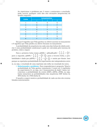 Ao repetirmos o problema por 3 vezes e anotarmos o resultado, 
pode ocorrer qualquer uma das oito situações (sequências) do 
quadro seguinte: 
1 
. 3 
1 
( ; 
2 
( ; para a terceira linha, a pro-babilidade 
2 
( ; e assim por diante. Isso 
ANÁLISE COMBINATÓRIA E PROBABILIDADE 107 
Linha 
Lançamentos 
1 2 3 
1 S S S 
2 S S F 
3 S F S 
4 S F F 
5 F S S 
6 F S F 
7 F F S 
8 F F F 
Em que S significa que Toby ganhou ou obteve sucesso no lançamento 
e F significa que Toby perdeu ou obteve fracasso no lançamento. 
A probabilidade da sequência em cada uma das linhas da tabela ante-rior 
é uma probabilidade condicional e pode ser calculada pelo teorema do 
produto, como a seguir. 
Para a primeira linha temos p(SSS) = p(S).p(S).p(S) = 3 
1 
. 3 
1 
= )3 
3 
1 
. 3 
para a segunda, p(SSF) = 3 
1 
. 3 
1 
( . ) 
2 
= )2 
3 
3 
é dada por p(SFS) = 
1 . 
3 
2 . 
3 
1 
( . ) 
1 = 2 ) 
3 
3 
3 
porque as repetições probabilidade do experimento são independentes entre 
si, ou seja, o resultado de uma repetição não influi no resultado da outra. 
• Solucionando o problema. Para respondermos à pergunta “Qual a 
probabilidade de Toby ganhar exatamente 2 vezes em 3 repetições 
do experimento E, ou seja, em 3 lançamentos do dado”, basta cal-cularmos 
a probabilidade do evento (SSF) ∪ (SFS) ∪ (FSS), ou seja, 
basta somarmos as probabilidades das sequências SSF (linha 2), 
SFS (linha 3) e FSS (linha 5). 
O quadro a seguir mostra a probabilidade de cada um dos oito eventos 
listados anteriormente. 
 