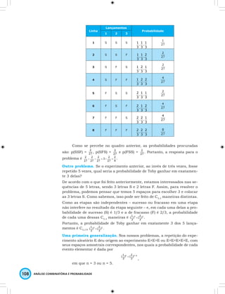 Linha 
1 
( × . 
108 ANÁLISE COMBINATÓRIA E PROBABILIDADE 
Lançamentos 
Probabilidade 
1 2 3 
1 S S S 
1 
. 
3 
3 
1 
1 
. 
3 
2 S S F 
2 
. 
3 
3 
1 
1 
. 
3 
3 S F S 
1 
. 
3 
3 
1 
2 
. 
3 
4 S F F 
2 
. 
3 
3 
1 
2 
. 
3 
5 F S S 
1 
. 
3 
3 
2 
1 
. 
3 
6 F S F 
2 
. 
3 
3 
2 
1 
. 
3 
7 F F S 
1 
. 
3 
3 
2 
2 
. 
3 
8 F F F 
2 
. 
3 
3 
2 
2 
. 
3 
Como se percebe no quadro anterior, as probabilidades procuradas 
são: p(SSF) = , p(SFS) = e p(FSS) = . Portanto, a resposta para o 
problema é . 
Outro problema. Se o experimento anterior, ao invés de três vezes, fosse 
repetido 5 vezes, qual seria a probabilidade de Toby ganhar em exatamen-te 
3 delas? 
De acordo com o que foi feito anteriormente, estamos interessados nas se-quências 
de 5 letras, sendo 3 letras S e 2 letras F. Assim, para resolver o 
problema, podemos pensar que temos 5 espaços para escolher 3 e colocar 
as 3 letras S. Como sabemos, isso pode ser feito de C5,3 maneiras distintas. 
Como as etapas são independentes – sucesso ou fracasso em uma etapa 
não interfere no resultado da etapa seguinte – e, em cada uma delas a pro-babilidade 
de sucesso (S) é 1/3 e a de fracasso (F) é 2/3, a probabilidade 
1 
2 
( × . 
de cada uma dessas C5,3 maneiras é 3 )2 
3 
) ( 
3 
Portanto, a probabilidade de Toby ganhar em exatamente 3 dos 5 lança-mentos 
2 
é C5,3 × 3 )2 
3 
) ( 
3 
Uma primeira generalização. Nos nossos problemas, a repetição do expe-rimento 
aleatório E deu origem ao experimento E×E×E ou E×E×E×E×E, com 
seus espaços amostrais correspondentes, nos quais a probabilidade de cada 
evento elementar é dada por 
1 
( ) k 2 
× ( 
)n - k 
3 
3 
, 
em que n = 3 ou n = 5. 
 