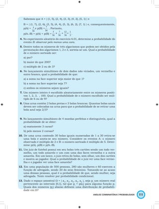 Sabemos que A = { (1, 5), (2, 4), (3, 3), (4, 2), (5, 1) } e 
B = { (1, 7), (2, 6), (3, 5), (4, 4), (5, 3), (6, 2), (7, 1) } e, consequentemente, 
p(A) = e p(B) = . Portanto, 
p(A∪B) = p(A) + p(B) = . 
4. No experimento aleatório do exercício 6.01, determine a probabilidade do 
evento B: observar pelo menos uma cara. 
5. Dentre todos os números de três algarismos que podem ser obtidos pela 
permutação dos algarismos 1, 2 e 3, sorteia-se um. Qual a probabilidade 
de o número sorteado ser: 
a) par? 
b) maior do que 200? 
c) múltiplo de 2 ou de 3? 
6. No lançamento simultâneo de dois dados não viciados, um vermelho e 
outro branco, qual a probabilidade de que: 
a) a soma na face superior seja maior do que 1? 
b) a soma na face superior seja 7? 
c) ambos os números sejam iguais? 
7. Um número inteiro é escolhido aleatoriamente entre os números positi-vos 
1, 2, 3, , 100. Qual a probabilidade de o número escolhido ser múl-tiplo 
de 6 ou de 9? 
8. Uma urna contém 2 bolas pretas e 3 bolas brancas. Quantas bolas azuis 
devem ser colocadas na urna para que a probabilidade de se retirar uma 
bola azul seja 2/3? 
9. No lançamento simultâneo de 4 moedas perfeitas e distinguíveis, qual a 
ANÁLISE COMBINATÓRIA E PROBABILIDADE 111 
probabilidade de se obter: 
a) exatamente 3 caras? 
b) pelo menos 2 coroas? 
10. De uma urna contendo 30 bolas iguais numeradas de 1 a 30 retira-se 
uma bola e anota-se seu número. Considere os eventos A: o número 
observado é múltiplo de 2 e B: o número sorteado é múltiplo de 5. Deter-mine 
p(A), p(B) e p(A∪B). 
11. Um juiz de futebol possui em seu bolso três cartões sendo um todo ver-melho, 
um todo amarelo e um com uma das faces vermelha e a outra 
amarela. Em um lance, o juiz retira do bolso, sem olhar, um dos cartões 
e mostra ao jogador. Qual a probabilidade de o juiz ver uma face verme-lha 
e o jogador ver uma face amarela? 
12. Em uma população de 500 pessoas, 280 são mulheres e 60 exercem a 
função de advogado, sendo 20 do sexo feminino. Tomando-se ao acaso 
uma dessas pessoas, qual é a probabilidade de que, sendo mulher, seja 
advogada. Tente resolver por probabilidade condicional. 
13. Dado o espaço amostral W = { a1, a2, a3, a4, a5 }, seja pi um número real 
pertencente ao intervalo [0,1], tal que pi = p(ai) para alguma função p. 
Quais dos números (pi) abaixo defi nem uma distribuição de probabili-dade 
em W? 
 