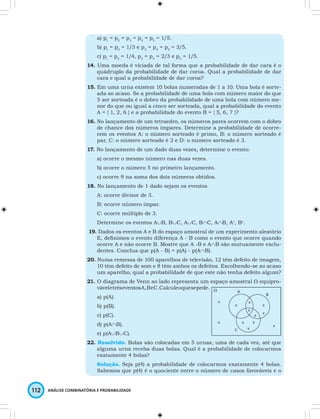 a) p1 = p2 = p3 = p4 = p5 = 1/5. 
b) p1 = p2 = 1/3 e p3 = p4 = p5 = 3/5. 
c) p1 = p2 = 1/4, p3 = p4 = 2/3 e p5 = 1/5. 
14. Uma moeda é viciada de tal forma que a probabilidade de dar cara é o 
quádruplo da probabilidade de dar coroa. Qual a probabilidade de dar 
cara e qual a probabilidade de dar coroa? 
15. Em uma urna existem 10 bolas numeradas de 1 a 10. Uma bola é sorte-ada 
ao acaso. Se a probabilidade de uma bola com número maior do que 
5 ser sorteada é o dobro da probabilidade de uma bola com número me-nor 
do que ou igual a cinco ser sorteada, qual a probabilidade do evento 
A = { 1, 2, 6 } e a probabilidade do evento B = { 5, 6, 7 }? 
16. No lançamento de um tetraedro, os números pares ocorrem com o dobro 
de chance dos números ímpares. Determine a probabilidade de ocorre-rem 
os eventos A: o número sorteado é primo, B: o número sorteado é 
par, C: o número sorteado é 2 e D: o número sorteado é 3. 
17. No lançamento de um dado duas vezes, determine o evento: 
a) ocorre o mesmo número nas duas vezes. 
b) ocorre o número 5 no primeiro lançamento. 
c) ocorre 9 na soma dos dois números obtidos. 
18. No lançamento de 1 dado sejam os eventos 
A: ocorre divisor de 3. 
B: ocorre número ímpar. 
C: ocorre múltiplo de 3. 
Determine os eventos A∪B, B∪C, A∪C, B∩C, A∩B, Ac, Bc. 
19. Dados os eventos A e B do espaço amostral de um experimento aleatório 
E, defi nimos o evento diferença A - B como o evento que ocorre quando 
ocorre A e não ocorre B. Mostre que A -B e A∩B são mutuamente exclu-dentes. 
Conclua que p(A - B) = p(A) - p(A∩B). 
20. Numa remessa de 100 aparelhos de televisão, 12 têm defeito de imagem, 
10 têm defeito de som e 8 têm ambos os defeitos. Escolhendo-se ao acaso 
um aparelho, qual a probabilidade de que este não tenha defeito algum? 
21. O diagrama de Venn ao lado representa um espaço amostral W equipro-vável 
e três eventos A, B e C. Calcule o que se pede. 
a) p(A). 
b) p(B). 
c) p(C). 
d) p(A∩B). 
e) p(A∪B∪C). 
22. Resolvido. Bolas são colocadas em 5 urnas, uma de cada vez, até que 
alguma urna receba duas bolas. Qual é a probabilidade de colocarmos 
exatamente 4 bolas? 
Solução. Seja p(4) a probabilidade de colocarmos exatamente 4 bolas. 
Sabemos que p(4) é o quociente entre o número de casos favoráveis e o 
112 ANÁLISE COMBINATÓRIA E PROBABILIDADE 
 