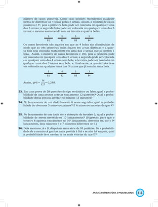 número de casos possíveis. Como caso possível entendemos qualquer 
forma de distribuir as 4 bolas pelas 5 urnas. Assim, o número de casos 
possíveis é 54, pois a primeira bola pode ser colocada em qualquer uma 
das 5 urnas; a segunda bola pode ser colocada em qualquer uma das 5 
urnas; o mesmo acontecendo com as terceira e quarta bolas. 
ANÁLISE COMBINATÓRIA E PROBABILIDADE 113 
5 5 5 5 
B1 B2 B3 B4 
Os casos favoráveis são aqueles em que as 4 bolas são distribuídas de 
modo que as três primeiras bolas fi quem em urnas distintas e a quar-ta 
bola seja colocada exatamente em uma das 3 urnas que já contém 1 
bola. Assim, o número de casos favoráveis é 180, pois a primeira pode 
ser colocada em qualquer uma das 5 urnas; a segunda pode ser colocada 
em qualquer uma das 4 urnas sem bola; a terceira pode ser colocada em 
qualquer uma das 3 urnas sem bola; e, fi nalmente, a quarta bola deve 
ser colocada em qualquer uma das 3 urnas que já contém uma bola. 
5 4 3 3 
B1 B2 B3 B4 
Assim, p(4) = = 0,288. 
23. Em uma prova de 20 questões do tipo verdadeiro ou falso, qual a proba-bilidade 
de uma pessoa acertar exatamente 12 questões? Qual a proba-bilidade 
dessa pessoa acertar no mínimo 15 questões? 
24. No lançamento de um dado honesto 8 vezes seguidas, qual a probabi-lidade 
de obtermos 5 números primos? E 6 números maiores do que 4? 
25. No lançamento de um dado até a obtenção do terceiro 6, qual a proba-bilidade 
de serem necessários 10 lançamentos? (Sugestão: para que o 
terceiro 6 apareça exatamente no 10o lançamento, devemos ter, até o 9o 
lançamento, dois números 6 e 7 números diferentes de 6.) 
26. Dois meninos, A e B, disputam uma série de 10 partidas. Se a probabili-dade 
de o menino A ganhar cada partida é 0,6 e se não há empate, qual 
a probabilidade de o menino A ter mais vitórias do que B? 
 
