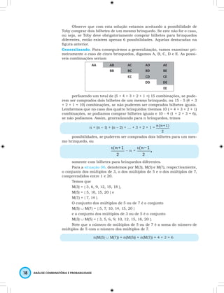 Observe que com esta solução estamos aceitando a possibilidade de 
Toby comprar dois bilhetes de um mesmo brinquedo. Se este não for o caso, 
ou seja, se Toby deve obrigatoriamente comprar bilhetes para brinquedos 
diferentes, então existem apenas 6 possibilidades. Aquelas destacadas na 
fi gura anterior. 
Generalizando. Para conseguirmos a generalização, vamos examinar pri-meiramente 
o caso de cinco brinquedos, digamos A, B, C, D e E. As possí-veis 
combinações seriam 
18 ANÁLISE COMBINATÓRIA E PROBABILIDADE 
AA AB AC AD AE 
BB BC BD BE 
CC CD CE 
DD DE 
EE 
perfazendo um total de (5 + 4 + 3 + 2 + 1 =) 15 combinações, se pude-rem 
ser comprados dois bilhetes de um mesmo brinquedo, ou 15 - 5 (4 + 3 
+ 2 + 1 = 10) combinações, se não puderem ser comprados bilhetes iguais. 
Lembremos que no caso dos quatro brinquedos tivemos 10 ( = 4 + 3 + 2 + 1) 
combinações, se podíamos comprar bilhetes iguais e 10 - 4 (1 + 2 + 3 = 6), 
se não podíamos. Assim, generalizando para n brinquedos, temos 
n + (n – 1) + (n – 2) + … + 3 + 2 + 1 = 
possibilidades, se puderem ser comprados dois bilhetes para um mes-mo 
brinquedo, ou 
– n = , 
somente com bilhetes para brinquedos diferentes. 
Para a situação 06, denotemos por M(3), M(5) e M(7), respectivamente, 
o conjunto dos múltiplos de 3, o dos múltiplos de 5 e o dos múltiplos de 7, 
compreendidos entre 1 e 20. 
Temos que 
M(3) = { 3, 6, 9, 12, 15, 18 }, 
M(5) = { 5, 10, 15, 20 } e 
M(7) = { 7, 14 }. 
O conjunto dos múltiplos de 5 ou de 7 é o conjunto 
M(5) ∪ M(7) = { 5, 7, 10, 14, 15, 20 } 
e o conjunto dos múltiplos de 3 ou de 5 é o conjunto 
M(3) ∪ M(5) = { 3, 5, 6, 9, 10, 12, 15, 18, 20 }. 
Note que o número de múltiplos de 5 ou de 7 é a soma do número de 
múltiplos de 5 com o número dos múltiplos de 7. 
n(M(5) ∪ M(7)) = n(M(5)) + n(M(7)) = 4 + 2 = 6 
 