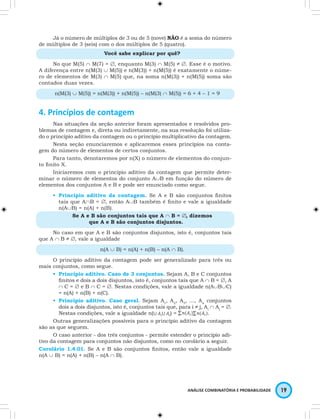 Já o número de múltiplos de 3 ou de 5 (nove) NÃO é a soma do número 
ANÁLISE COMBINATÓRIA E PROBABILIDADE 19 
de múltiplos de 3 (seis) com o dos múltiplos de 5 (quatro). 
Você sabe explicar por quê? 
No que M(5) ∩ M(7) = ∅, enquanto M(3) ∩ M(5) ≠ ∅. Esse é o motivo. 
A diferença entre n(M(3) ∪ M(5)) e n(M(3)) + n(M(5)) é exatamente o núme-ro 
de elementos de M(3) ∩ M(5) que, na soma n(M(3)) + n(M(5)) soma são 
contados duas vezes. 
n(M(3) ∪ M(5)) = n(M(3)) + n(M(5)) – n(M(3) ∩ M(5)) = 6 + 4 – 1 = 9 
4. Princípios de contagem 
Nas situações da seção anterior foram apresentados e resolvidos pro-blemas 
de contagem e, direta ou indiretamente, na sua resolução foi utiliza-do 
o princípio aditivo da contagem ou o princípio multiplicativo da contagem. 
Nesta seção enunciaremos e aplicaremos esses princípios na conta-gem 
do número de elementos de certos conjuntos. 
Para tanto, denotaremos por n(X) o número de elementos do conjun-to 
finito X. 
Iniciaremos com o princípio aditivo da contagem que permite deter-minar 
o número de elementos do conjunto A∪B em função do número de 
elementos dos conjuntos A e B e pode ser enunciado como segue. 
• Princípio aditivo da contagem. Se A e B são conjuntos finitos 
tais que A∩B = ∅, então A∪B também é finito e vale a igualdade 
n(A∪B) = n(A) + n(B). 
Se A e B são conjuntos tais que A ∩ B = ∅, dizemos 
que A e B são conjuntos disjuntos. 
No caso em que A e B são conjuntos disjuntos, isto é, conjuntos tais 
que A ∩ B ≠ ∅, vale a igualdade 
n(A ∪ B) = n(A) + n(B) – n(A ∩ B). 
O princípio aditivo da contagem pode ser generalizado para três ou 
mais conjuntos, como segue. 
• Princípio aditivo. Caso de 3 conjuntos. Sejam A, B e C conjuntos 
finitos e dois a dois disjuntos, isto é, conjuntos tais que A ∩ B = ∅, A 
∩ C = ∅ e B ∩ C = ∅. Nestas condições, vale a igualdade n(A∪B∪C) 
= n(A) + n(B) + n(C). 
• Princípio aditivo. Caso geral. Sejam A1, A2, A3, …, An conjuntos 
dois a dois disjuntos, isto é, conjuntos tais que, para i ≠ j, Ai ∩ Aj = ∅. 
Nestas condições, vale a igualdade n( ) = . 
Outras generalizações possíveis para o princípio aditivo da contagem 
são as que seguem. 
O caso anterior - dos três conjuntos - permite estender o princípio adi-tivo 
da contagem para conjuntos não disjuntos, como no corolário a seguir. 
Corolário 1.4.01. Se A e B são conjuntos finitos, então vale a igualdade 
n(A ∪ B) = n(A) + n(B) – n(A ∩ B). 
 