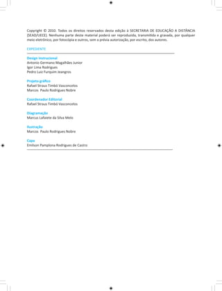 Copyright © 2010. Todos os direitos reservados desta edição à SECRETARIA DE EDUCAÇÃO A DISTÂNCIA 
(SEAD/UECE). Nenhuma parte deste material poderá ser reproduzida, transmitida e gravada, por qualquer 
meio eletrônico, por fotocópia e outros, sem a prévia autorização, por escrito, dos autores. 
EXPEDIENTE 
Design instrucional 
Antonio Germano Magalhães Junior 
Igor Lima Rodrigues 
Pedro Luiz Furquim Jeangros 
Projeto gráfico 
Rafael Straus Timbó Vasconcelos 
Marcos Paulo Rodrigues Nobre 
Coordenador Editorial 
Rafael Straus Timbó Vasconcelos 
Diagramação 
Marcus Lafaiete da Silva Melo 
Ilustração 
Marcos Paulo Rodrigues Nobre 
Capa 
Emilson Pamplona Rodrigues de Castro 
 