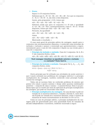 • Prova. 
Sejam A e B conjuntos finitos. 
Sabemos que A ∪ B = (A - B) ∪ (A ∩ B) ∪ (B - A) e que os conjuntos 
A - B, A ∩ B e B - A, são dois a dois disjuntos. 
Assim, pela proposição 1.3.01, temos que 
n(A ∪ B) = n(A - B) + n(B - A) + n(A ∩ B). 
Sabemos ainda que para os conjuntos A e B vale a igualdade 
A = (A - B) ∪ (A ∩ B) e, consequentemente, como A - B e A ∩ B são 
disjuntos, temos que n(A) = n(A - B) + n(A ∩ B). 
Portanto, da igualdade 
n(A ∪ B) = n(A - B) + n(B - A) + n(A ∩ B), 
temos 
n(A ∪ B) = n(A) + n(B) – n(A ∩ B). 
Mostrando o resultado. □ 
O caso mais geral do princípio aditivo da contagem, aquele para n 
conjuntos não necessariamente disjuntos, é conhecido como princípio da 
inclusão e exclusão e possui o enunciado que apresentaremos a seguir, 
inicialmente para o caso de três conjuntos e depois na sua versão para o 
caso de n conjuntos. 
• Princípio da inclusão e exclusão. Caso de 3 conjuntos. Se A, B e 
C são conjuntos finitos, então 
n(A ∪ B) = n(A) + n(B) + n(C) – n(A∩B) – n(A∩C) – n(B∩C) + n(A∩B∩C). 
Você consegue visualizar na igualdade anterior a inclusão 
20 ANÁLISE COMBINATÓRIA E PROBABILIDADE 
e a exclusão? Tente fazê-lo. 
• Princípio da inclusão e exclusão. Caso geral. Se A1, A2, …, An são 
conjuntos finitos, então 
= – + + … 
+(-1)n-1 
Outro princípio que foi utilizado nas atividades da seção anterior e 
que é muito utilizado nos problemas de contagem indireta é o princípio 
multiplicativo da contagem, também conhecido como princípio funda-mental 
da contagem. 
Todos nós já ouvimos falar no conhecido problema do menino que 
possui três calças e quatro camisas e deseja saber quantas combinações 
possíveis — conjunto de calça e camisa — é possível formar. Esse é um pro-blema 
típico que se resolve por meio da aplicação do princípio multiplicativo 
da contagem, que pode ser enunciado como segue. 
• Princípio multiplicativo da contagem. Se uma decisão A pode ser 
tomada de m maneiras distintas e, tomada a decisão A, outra deci-são 
B pode ser tomada de n maneiras distintas, então o número de 
maneiras de tomas sucessivamente as decisões A e B é m X n. 
Como no caso do princípio aditivo, o princípio multiplicativo da con-tagem 
pode ser generalizado para uma quantidade finita de tomadas de 
decisão independentes e sucessivos, conforme enunciado a seguir. 
 