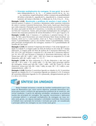 • Princípio multiplicativo da contagem. O caso geral. Se as deci-sões 
independentes A1, A2, A3, …, An podem ocorrer de m1, m2, m3, 
…, mn maneiras, respectivamente, então o número de possibilidades 
de tomar a decisão A1, seguida de A2, seguida de A3, e assim sucessi-vamente 
até tomar a decisão An é dado por m1 X m2 X m3 X … X mn. 
Exemplo 1.3.01. Resolvendo o problema do menino e suas calças. O 
menino possui 3 calças e 4 camisas e desejamos saber quantos conjuntos 
de calça e camisa é possível formarmos. Para tanto, basta que observemos 
que cada conjunto é formado a partir de duas decisões sucessivas: a escolha 
da calça, que pode ser feita de 3 maneiras, e a escolha da camisa, que pode 
ser feita de 4 maneiras. Assim, pelo princípio multiplicativo da contagem, o 
número de conjuntos possíveis de serem formados é 4 X 3, que é igual a 12. 
Exemplo 1.3.02. Com 4 homens e 5 mulheres é possível formar 20 ca-sais. 
De fato, para formarmos um casal devemos fazer duas escolhas: um 
homem, entre os 4, e uma mulher, entre as 5. Para a escolha do homem 
temos 4 possibilidades e para a da mulher temos 5 possibilidades. Assim, 
pelo princípio multiplicativo da contagem, existem 4 X 5 possibilidades de 
escolha de um casal. 
Exemplo 1.3.03. Se existem 4 empresas de ônibus e 3 de avião ligando a ci-dade 
X à cidade Y, a viagem pode ser feita de ônibus ou de avião de 7 modos 
diferentes. A viagem pode ser feita de ônibus de 4 maneiras diferentes: O1, 
O2, O3 e O4, que formam o conjunto O; e de avião de 3 maneiras diferen-tes: 
A1, A2 e A3, que formam o conjunto A. Queremos determinar n(O∪A). 
Temos que n(O∪A) = n(O) + n(A) – n(O∩A) e como os conjuntos O e A são 
disjuntos, n(O∪A) = n(O) + n(A) = 4 + 3 = 7. 
Exemplo 1.3.04. Se dois conjuntos A e B são disjuntos e são tais que 
n(A∪B) = 20 e n(A) = 15, então n(B) = 5. De fato, pelo princípio aditivo 
da contagem, temos que n(A∪B) = n(A) + n(B) – n(A∩B). Como A e B são 
disjuntos, temos que n(A∪B) = n(A) + n(B), ou seja, 20 = 15 + n(B) e, con-sequentemente, 
ANÁLISE COMBINATÓRIA E PROBABILIDADE 21 
n(B) = 5. 
Exemplo 1.3.05. Existem 2 caminhos ligando as cidades A e B, 3 caminhos 
ligando as cidades B e C e 4 caminhos ligando as cidades C e D. O número 
de caminhos diferentes ligando A e D e passando, obrigatoriamente por B e 
C é 24 (= 2 X 3 X 4). 
Nesta Unidade iniciamos o estudo da Análise combinatória que é um 
ramo da Matemática que, entre outros objetivos, pretende determinar téc-nicas 
para contar o número de agrupamentos possíveis de se construir, sob 
certas condições. A partir de algumas atividades, estudamos as primeiras 
noções dos princípios de contagem. Em seguida, enunciamos e aplicamos 
o princípio aditivo e o princípio multiplicativo da contagem em suas ver-sões 
mais gerais, em alguns exemplos e atividades resolvidas. Encerramos 
a Unidade com o princípio da inclusão e exclusão que pode ser considerado 
o princípio aditivo da contagem na sua versão mais geral. 
 