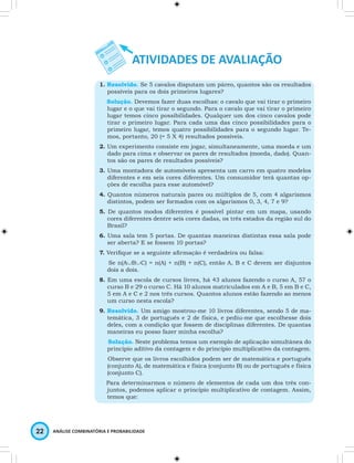 1. Resolvido. Se 5 cavalos disputam um páreo, quantos são os resultados 
possíveis para os dois primeiros lugares? 
Solução. Devemos fazer duas escolhas: o cavalo que vai tirar o primeiro 
lugar e o que vai tirar o segundo. Para o cavalo que vai tirar o primeiro 
lugar temos cinco possibilidades. Qualquer um dos cinco cavalos pode 
tirar o primeiro lugar. Para cada uma das cinco possibilidades para o 
primeiro lugar, temos quatro possibilidades para o segundo lugar. Te-mos, 
portanto, 20 (= 5 X 4) resultados possíveis. 
2. Um experimento consiste em jogar, simultaneamente, uma moeda e um 
dado para cima e observar os pares de resultados (moeda, dado). Quan-tos 
são os pares de resultados possíveis? 
3. Uma montadora de automóveis apresenta um carro em quatro modelos 
diferentes e em seis cores diferentes. Um consumidor terá quantas op-ções 
de escolha para esse automóvel? 
4. Quantos números naturais pares ou múltiplos de 5, com 4 algarismos 
distintos, podem ser formados com os algarismos 0, 3, 4, 7 e 9? 
5. De quantos modos diferentes é possível pintar em um mapa, usando 
cores diferentes dentre seis cores dadas, os três estados da região sul do 
Brasil? 
6. Uma sala tem 5 portas. De quantas maneiras distintas essa sala pode 
ser aberta? E se fossem 10 portas? 
7. Verifi que se a seguinte afi rmação é verdadeira ou falsa: 
Se n(A∪B∪C) = n(A) + n(B) + n(C), então A, B e C devem ser disjuntos 
dois a dois. 
8. Em uma escola de cursos livres, há 43 alunos fazendo o curso A, 57 o 
curso B e 29 o curso C. Há 10 alunos matriculados em A e B, 5 em B e C, 
5 em A e C e 2 nos três cursos. Quantos alunos estão fazendo ao menos 
um curso nesta escola? 
9. Resolvido. Um amigo mostrou-me 10 livros diferentes, sendo 5 de ma-temática, 
3 de português e 2 de física, e pediu-me que escolhesse dois 
deles, com a condição que fossem de disciplinas diferentes. De quantas 
maneiras eu posso fazer minha escolha? 
Solução. Neste problema temos um exemplo de aplicação simultânea do 
princípio aditivo da contagem e do princípio multiplicativo da contagem. 
Observe que os livros escolhidos podem ser de matemática e português 
(conjunto A), de matemática e física (conjunto B) ou de português e física 
(conjunto C). 
Para determinarmos o número de elementos de cada um dos três con-juntos, 
podemos aplicar o princípio multiplicativo de contagem. Assim, 
temos que: 
22 ANÁLISE COMBINATÓRIA E PROBABILIDADE 
 