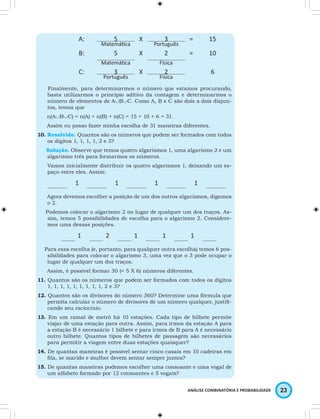 A: 5 X 3 = 15 
ANÁLISE COMBINATÓRIA E PROBABILIDADE 23 
Matemática Português 
B: 5 X 2 = 10 
Matemática Física 
C: 3 X 2 6 
Português Física 
Finalmente, para determinarmos o número que estamos procurando, 
basta utilizarmos o princípio aditivo da contagem e determinarmos o 
número de elementos de A∪B∪C. Como A, B e C são dois a dois disjun-tos, 
temos que 
n(A∪B∪C) = n(A) + n(B) + n(C) = 15 + 10 + 6 = 31. 
Assim eu posso fazer minha escolha de 31 maneiras diferentes. 
10. Resolvido. Quantos são os números que podem ser formados com todos 
os dígitos 1, 1, 1, 1, 2 e 3? 
Solução. Observe que temos quatro algarismos 1, uma algarismo 2 e um 
algarismo três para formarmos os números. 
Vamos inicialmente distribuir os quatro algarismos 1, deixando um es-paço 
entre eles. Assim: 
1 1 1 1 
Agora devemos escolher a posição de um dos outros algarismos, digamos 
o 2. 
Podemos colocar o algarismo 2 no lugar de qualquer um dos traços. As-sim, 
temos 5 possibilidades de escolha para o algarismo 2. Considere-mos 
uma dessas posições. 
1 2 1 1 1 
Para essa escolha (e, portanto, para qualquer outra escolha) temos 6 pos-sibilidades 
para colocar o algarismo 3, uma vez que o 3 pode ocupar o 
lugar de qualquer um dos traços. 
Assim, é possível formar 30 (= 5 X 6) números diferentes. 
11. Quantos são os números que podem ser formados com todos os dígitos 
1, 1, 1, 1, 1, 1, 1, 1, 1, 2 e 3? 
12. Quantos são os divisores do número 360? Determine uma fórmula que 
permita calcular o número de divisores de um número qualquer, justifi-cando 
seu raciocínio. 
13. Em um ramal de metrô há 10 estações. Cada tipo de bilhete permite 
viajar de uma estação para outra. Assim, para irmos da estação A para 
a estação B é necessário 1 bilhete e para irmos de B para A é necessário 
outro bilhete. Quantos tipos de bilhetes de passagem são necessários 
para permitir a viagem entre duas estações quaisquer? 
14. De quantas maneiras é possível sentar cinco casais em 10 cadeiras em 
fila, se marido e mulher devem sentar sempre juntos? 
15. De quantas maneiras podemos escolher uma consoante e uma vogal de 
um alfabeto formado por 12 consoantes e 5 vogais? 
 