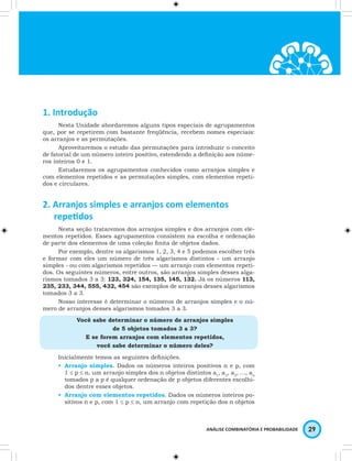 ANÁLISE COMBINATÓRIA E PROBABILIDADE 29 
1. Introdução 
Nesta Unidade abordaremos alguns tipos especiais de agrupamentos 
que, por se repetirem com bastante freqüência, recebem nomes especiais: 
os arranjos e as permutações. 
Aproveitaremos o estudo das permutações para introduzir o conceito 
de fatorial de um número inteiro positivo, estendendo a definição aos núme-ros 
inteiros 0 e 1. 
Estudaremos os agrupamentos conhecidos como arranjos simples e 
com elementos repetidos e as permutações simples, com elementos repeti-dos 
e circulares. 
2. Arranjos simples e arranjos com elementos 
repetidos 
Nesta seção trataremos dos arranjos simples e dos arranjos com ele-mentos 
repetidos. Esses agrupamentos consistem na escolha e ordenação 
de parte dos elementos de uma coleção finita de objetos dados. 
Por exemplo, dentre os algarismos 1, 2, 3, 4 e 5 podemos escolher três 
e formar com eles um número de três algarismos distintos - um arranjo 
simples - ou com algarismos repetidos — um arranjo com elementos repeti-dos. 
Os seguintes números, entre outros, são arranjos simples desses alga-rismos 
tomados 3 a 3: 123, 324, 154, 135, 145, 132. Já os números 113, 
235, 233, 344, 555, 432, 454 são exemplos de arranjos desses algarismos 
tomados 3 a 3. 
Nosso interesse é determinar o números de arranjos simples e o nú-mero 
de arranjos desses algarismos tomados 3 a 3. 
Você sabe determinar o número de arranjos simples 
de 5 objetos tomados 3 a 3? 
E se forem arranjos com elementos repetidos, 
você sabe determinar o número deles? 
Inicialmente temos as seguintes definições. 
• Arranjo simples. Dados os números inteiros positivos n e p, com 
1 ≤ p ≤ n, um arranjo simples dos n objetos distintos a1, a2, a3, …, an 
tomados p a p é qualquer ordenação de p objetos diferentes escolhi-dos 
dentre esses objetos. 
• Arranjo com elementos repetidos. Dados os números inteiros po-sitivos 
n e p, com 1 ≤ p ≤ n, um arranjo com repetição dos n objetos 
 