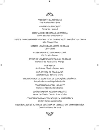 PRESIDENTE DA REPÚBLICA 
Luiz Inácio Lula da Silva 
MINISTRO DA EDUCAÇÃO 
Fernando Haddad 
SECRETÁRIO DE EDUCAÇÃO A DISTÂNCIA 
Carlos Eduardo Bielschowsky 
DIRETOR DO DEPARTAMENTO DE POLÍTICAS EM EDUCAÇÃO A DISTÂNCIA – DPEAD 
Hélio Chaves Filho 
SISTEMA UNIVERSIDADE ABERTA DO BRASIL 
Celso Costa 
GOVERNADOR DO ESTADO DO CEARÁ 
Cid Ferreira Gomes 
REITOR DA UNIVERSIDADE ESTADUAL DO CEARÁ 
Francisco de Assis Moura Araripe 
VICE-REITOR 
Antônio de Oliveira Gomes Neto 
PRÓ-REITORA DE GRADUAÇÃO 
Josefa Lineuda da Costa Murta 
COORDENADOR DA SECRETARIA DE EDUCAÇÃO A DISTÂNCIA 
Antonio Germano Magalhães Junior 
COORDENADOR GERAL UAB/UECE 
Francisco Fábio Castelo Branco 
COORDENADORA ADJUNTA UAB/UECE 
Josete de Oliveira Castelo Branco Sales 
COORDENADOR DA LICENCIATURA EM MATEMÁTICA 
Cleiton Batista Vasconcelos 
COORDENADOR DE TUTORIA E DOCÊNCIA DA LICENCIATURA EM MATEMÁTICA 
Gerardo Oliveira Barbosa 
 