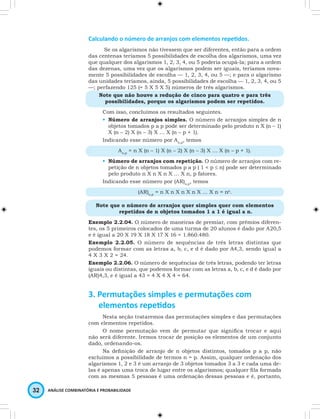 Calculando o número de arranjos com elementos repetidos. 
Se os algarismos não tivessem que ser diferentes, então para a ordem 
das centenas teríamos 5 possibilidades de escolha dos algarismos, uma vez 
que qualquer dos algarismos 1, 2, 3, 4, ou 5 poderia ocupá-la; para a ordem 
das dezenas, uma vez que os algarismos podem ser iguais, teríamos nova-mente 
5 possibilidades de escolha — 1, 2, 3, 4, ou 5 —; e para o algarismo 
das unidades teríamos, ainda, 5 possibilidades de escolha — 1, 2, 3, 4, ou 5 
—; perfazendo 125 (= 5 X 5 X 5) números de três algarismos. 
Note que não houve a redução de cinco para quatro e para três 
possibilidades, porque os algarismos podem ser repetidos. 
Com isso, concluímos os resultados seguintes. 
• Número de arranjos simples. O número de arranjos simples de n 
objetos tomados p a p pode ser determinado pelo produto n X (n – 1) 
X (n – 2) X (n – 3) X … X (n – p + 1). 
Indicando esse número por An,p, temos 
An,p = n X (n – 1) X (n – 2) X (n – 3) X … X (n – p + 1). 
• Número de arranjos com repetição. O número de arranjos com re-petição 
de n objetos tomados p a p ( 1 < p ≤ n) pode ser determinado 
pelo produto n X n X n X … X n, p fatores. 
Indicando esse número por (AR)n,p, temos 
32 ANÁLISE COMBINATÓRIA E PROBABILIDADE 
(AR)n,p = n X n X n X n X … X n = np. 
Note que o número de arranjos quer simples quer com elementos 
repetidos de n objetos tomados 1 a 1 é igual a n. 
Exemplo 2.2.04. O número de maneiras de premiar, com prêmios diferen-tes, 
os 5 primeiros colocados de uma turma de 20 alunos é dado por A20,5 
e é igual a 20 X 19 X 18 X 17 X 16 = 1.860.480. 
Exemplo 2.2.05. O número de sequências de três letras distintas que 
podemos formar com as letras a, b, c, e d é dado por A4,3, sendo igual a 
4 X 3 X 2 = 24. 
Exemplo 2.2.06. O número de sequências de três letras, podendo ter letras 
iguais ou distintas, que podemos formar com as letras a, b, c, e d é dado por 
(AR)4,3, e é igual a 43 = 4 X 4 X 4 = 64. 
3. Permutações simples e permutações com 
elementos repetidos 
Nesta seção trataremos das permutações simples e das permutações 
com elementos repetidos. 
O nome permutação vem de permutar que significa trocar e aqui 
não será diferente. Iremos trocar de posição os elementos de um conjunto 
dado, ordenando-os. 
Na definição de arranjo de n objetos distintos, tomados p a p, não 
excluímos a possibilidade de termos n = p. Assim, qualquer ordenação dos 
algarismos 1, 2 e 3 é um arranjo de 3 objetos tomados 3 a 3 e cada uma de-las 
é apenas uma troca de lugar entre os algarismos; qualquer fila formada 
com as mesmas 5 pessoas é uma ordenação dessas pessoas e é, portanto, 
 