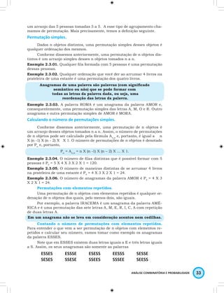 um arranjo das 5 pessoas tomadas 5 a 5. A esse tipo de agrupamento cha-mamos 
de permutação. Mais precisamente, temos a definição seguinte. 
ANÁLISE COMBINATÓRIA E PROBABILIDADE 33 
Permutação simples. 
Dados n objetos distintos, uma permutação simples desses objetos é 
qualquer ordenação dos mesmos. 
Conforme dissemos anteriormente, uma permutação de n objetos dis-tintos 
é um arranjo simples desses n objetos tomados n a n. 
Exemplo 2.3.01. Qualquer fila formada com 5 pessoas é uma permutação 
dessas pessoas. 
Exemplo 2.3.02. Qualquer ordenação que você der ao arrumar 4 livros na 
prateleira de uma estante é uma permutação dos quatro livros. 
Anagramas de uma palavra são palavras (com significado 
semântico ou não) que se pode formar com 
todas as letras da palavra dada, ou seja, uma 
reordenação das letras da palavra. 
Exemplo 2.3.03. A palavra ROMA é um anagrama da palavra AMOR e, 
consequentemente, uma permutação simples das letras A, M, O e R. Outro 
anagrama e outra permutação simples de AMOR é MORA. 
Calculando o número de permutações simples. 
Conforme dissemos anteriormente, uma permutação de n objetos é 
um arranjo desses objetos tomados n a n. Assim, o número de permutações 
de n objetos pode ser calculado pela fórmula An,n e, portanto, é igual a n 
X (n -1) X (n - 2) X … X 1. O número de permutações de n objetos é denotado 
por Pn e, portanto, 
Pn = An,n = n X (n -1) X (n – 2) X … X 1. 
Exemplo 2.3.04. O número de filas distintas que é possível formar com 5 
pessoas é P5 = 5 X 4 X 3 X 2 X 1 = 120. 
Exemplo 2.3.05. O número de maneiras distintas de se arrumar 4 livros 
na prateleira de uma estante é P4 = 4 X 3 X 2 X 1 = 24. 
Exemplo 2.3.06. O número de anagramas da palavra AMOR é P4 = 4 X 3 
X 2 X 1 = 24. 
Permutações com elementos repetidos. 
Uma permutação de n objetos com elementos repetidos é qualquer or-denação 
de n objetos dos quais, pelo menos dois, são iguais. 
Por exemplo, a palavra IRACEMA é um anagrama da palavra AMÉ- 
RICA e é uma permutação das sete letras A, M, E, R, I, C, A com repetição 
de duas letras A. 
Em um anagrama não se leva em consideração acentos nem cedilhas. 
Contando o número de permutações com elementos repetidos. 
Para entender o que vem a ser permutação de n objetos com elementos re-petidos 
e calcular seu número, vamos tomar como exemplo os anagramas 
da palavra ESSES. 
Note que em ESSES existem duas letras iguais a E e três letras iguais 
a S. Assim, os seus anagramas são somente as palavras 
ESSES ESSSE ESESS EESSS SESSE 
SESES SSESE SSEES SSSEE SEESS 
 