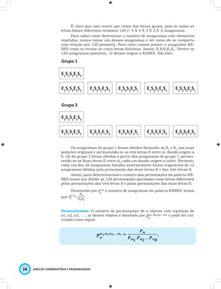 É claro que isso ocorre por conta das letras iguais, pois se todas as 
letras fosses diferentes teríamos 120 (= 5 X 4 X 3 X 2 X 1) anagramas. 
Para saber como determinar o número de anagramas com elementos 
repetidos, vamos tomar um desses anagramas e ver como ele se comporta 
com relação aos 120 possíveis. Para tanto vamos pensar o anagrama ES-SES 
como se tivesse as cinco letras distintas. Assim: E1S1S2E2S3. Dentre os 
120 anagramas possíveis, 12 deram origem a ESSES. São eles: 
Grupo 1 
E1S1S2E2S3 
E1S1S3E2S2 E1S2S1E2S3 E1S2S3E2S1 E1S3S1E2S2 E1S3S2E2S1 
Grupo 2 
E2S1S2E1S3 
E2S1S3E1S2 E2S2S1E1S3 E2S2S3E1S1 E2S3S1E1S2 E2S3S2E1S1 
Os anagramas do grupo 1 foram obtidos deixando-se E1 e E2 nas suas 
posições originais e permutando-se as três letras S entre si, dando origem a 
6. Os do grupo 2 foram obtidos a partir dos anagramas do grupo 1, permu-tando- 
se as duas letras E entre si, cada um dando origem a outro. Portanto, 
cada um dos 10 anagramas listados anteriormente foram originários de 12 
anagramas obtidos pela permutação das duas letras E e das três letras S. 
Assim, para determinarmos o número das permutações da palavra ES-SES 
temos que dividir as 120 permutações (pensadas como letras diferentes) 
pelas permutações das três letras S e pelas permutações das duas letras E. 
Denotando por o número de anagramas da palavra ESSES, temos 
que = . 
Generalizando. O número de permutações de n objetos com repetição de 
a1, a2, a3, … , ar desses objetos é denotado por e pode ser cal-culado 
como segue: 
34 ANÁLISE COMBINATÓRIA E PROBABILIDADE 
= . 
 
